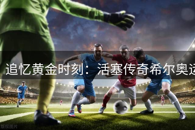 追忆黄金时刻：活塞传奇希尔奥运夺金30周年纪念